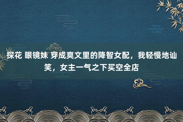 探花 眼镜妹 穿成爽文里的降智女配，我轻慢地讪笑，女主一气之下买空全店