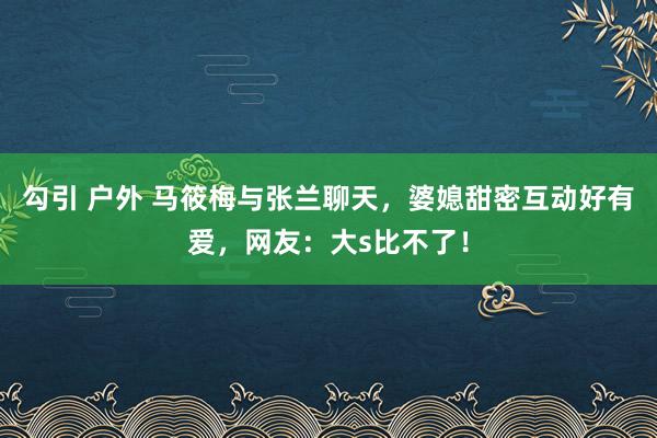 勾引 户外 马筱梅与张兰聊天，婆媳甜密互动好有爱，网友：大s比不了！