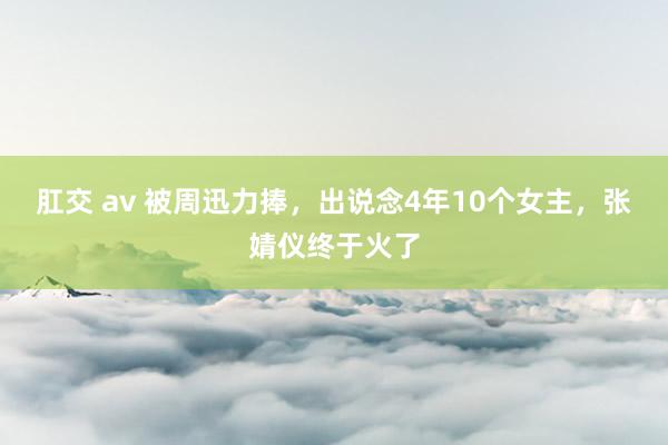 肛交 av 被周迅力捧，出说念4年10个女主，张婧仪终于火了