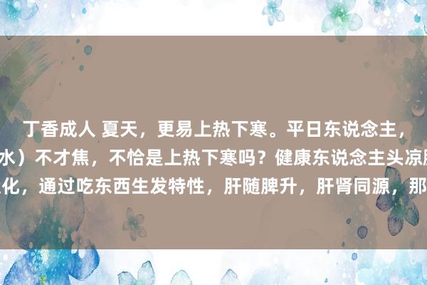 丁香成人 夏天，更易上热下寒。平日东说念主，心（火）在上焦，肾（水）不才焦，不恰是上热下寒吗？健康东说念主头凉脚热。因脾胃平日运化，通过吃东西生发特性，肝随脾升，肝肾同源，那么肝气引动，肾阳上蒸，肾水就能朝上润心火