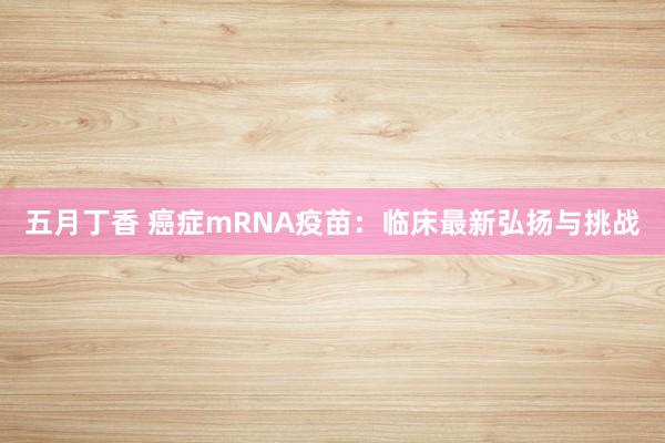 五月丁香 癌症mRNA疫苗：临床最新弘扬与挑战