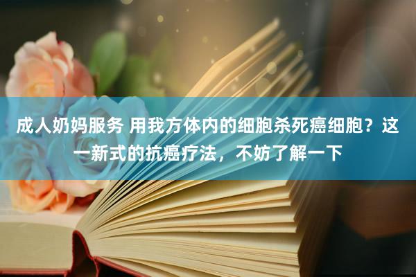 成人奶妈服务 用我方体内的细胞杀死癌细胞？这一新式的抗癌疗法，不妨了解一下