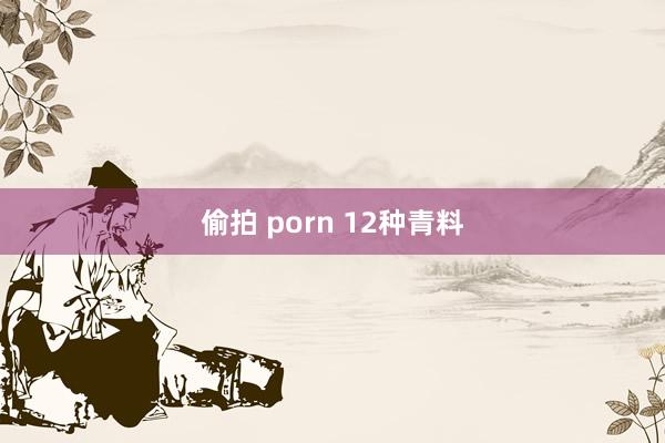 偷拍 porn 12种青料