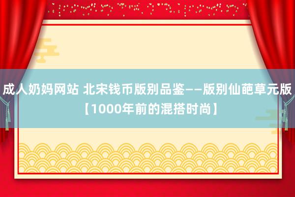 成人奶妈网站 北宋钱币版别品鉴——版别仙葩草元版【1000年前的混搭时尚】