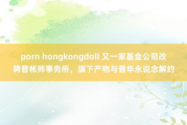 porn hongkongdoll 又一家基金公司改聘管帐师事务所，旗下产物与普华永说念解约