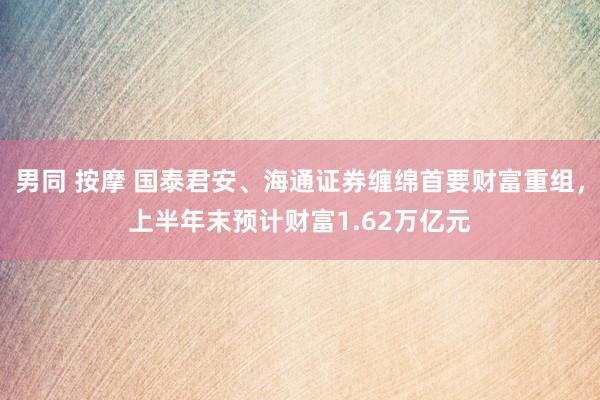 男同 按摩 国泰君安、海通证券缠绵首要财富重组，上半年末预计财富1.62万亿元