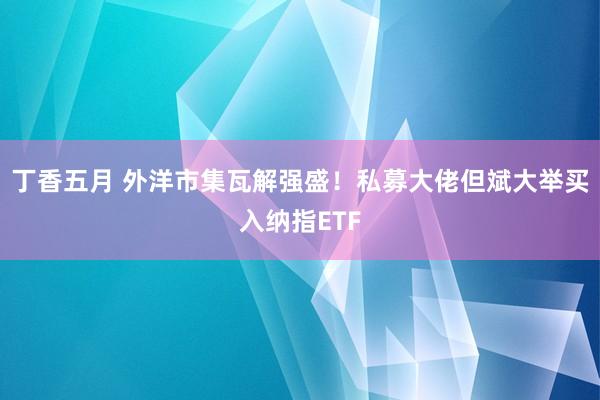 丁香五月 外洋市集瓦解强盛！私募大佬但斌大举买入纳指ETF