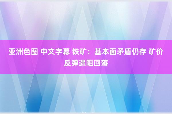 亚洲色图 中文字幕 铁矿：基本面矛盾仍存 矿价反弹遇阻回落