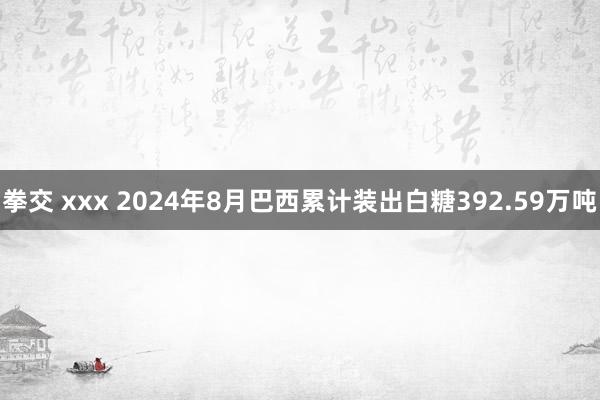 拳交 xxx 2024年8月巴西累计装出白糖392.59万吨