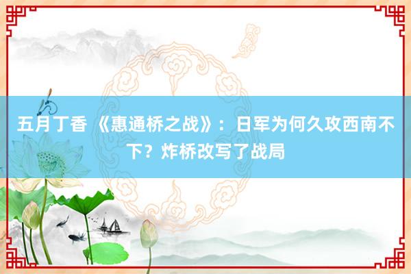 五月丁香 《惠通桥之战》：日军为何久攻西南不下？炸桥改写了战局