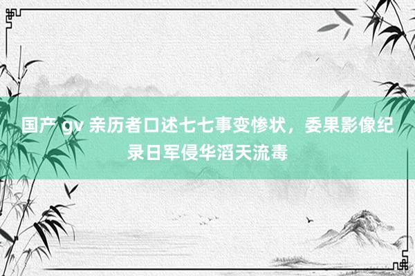 国产 gv 亲历者口述七七事变惨状，委果影像纪录日军侵华滔天流毒