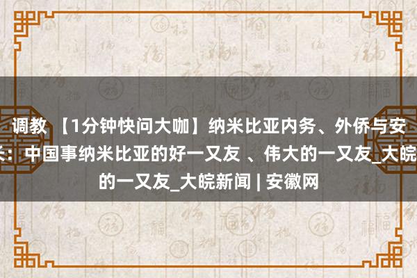 调教 【1分钟快问大咖】纳米比亚内务、外侨与安全保卫部部长：中国事纳米比亚的好一又友 、伟大的一又友_大皖新闻 | 安徽网