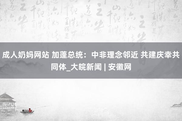 成人奶妈网站 加蓬总统：中非理念邻近 共建庆幸共同体_大皖新闻 | 安徽网