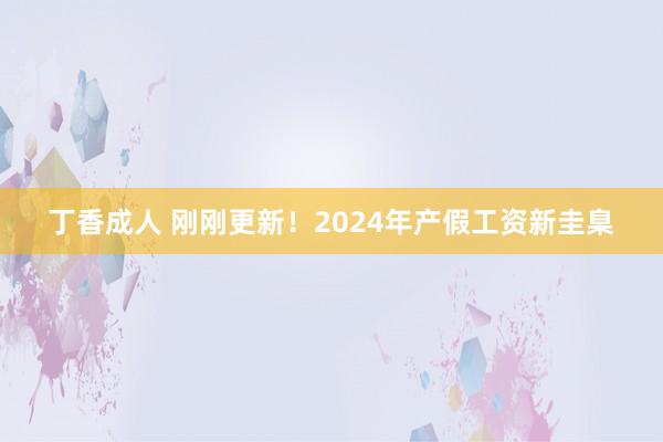 丁香成人 刚刚更新！2024年产假工资新圭臬