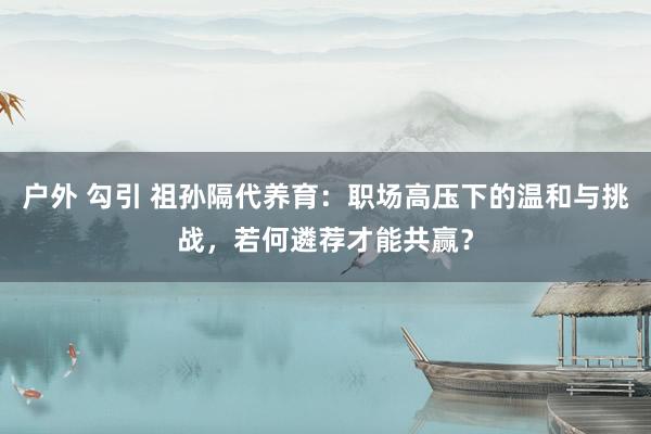 户外 勾引 祖孙隔代养育：职场高压下的温和与挑战，若何遴荐才能共赢？