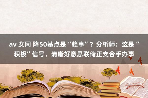 av 女同 降50基点是“赖事”？分析师：这是“积极”信号，清晰好意思联储正支合手办事