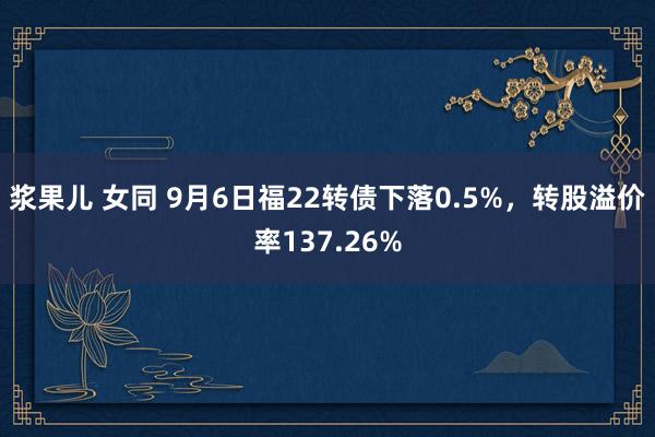 浆果儿 女同 9月6日福22转债下落0.5%，转股溢价率137.26%