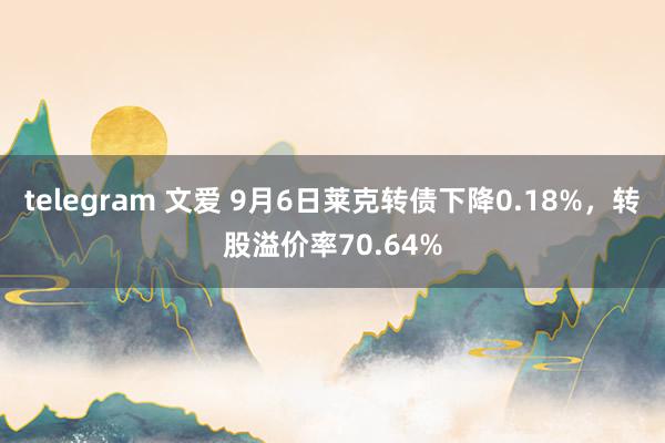 telegram 文爱 9月6日莱克转债下降0.18%，转股溢价率70.64%