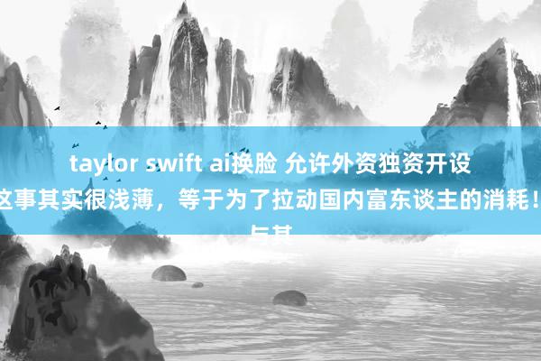 taylor swift ai换脸 允许外资独资开设病院这事其实很浅薄，等于为了拉动国内富东谈主的消耗！与其