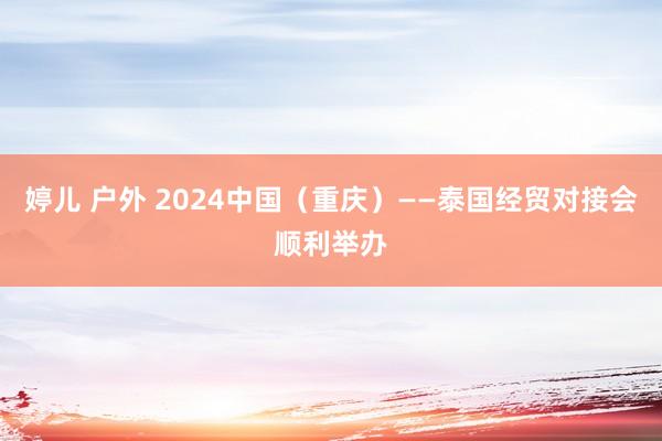 婷儿 户外 2024中国（重庆）——泰国经贸对接会顺利举办