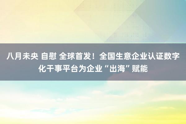 八月未央 自慰 全球首发！全国生意企业认证数字化干事平台为企业“出海”赋能