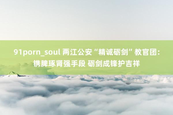 91porn_soul 两江公安“精诚砺剑”教官团：镌脾琢肾强手段 砺剑成锋护吉祥