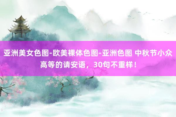 亚洲美女色图-欧美裸体色图-亚洲色图 中秋节小众高等的请安语，30句不重样！