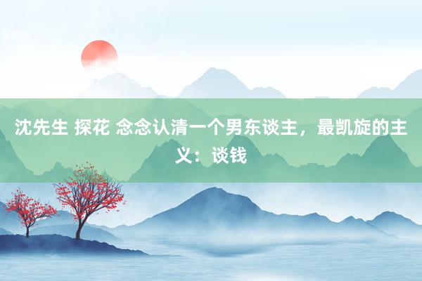 沈先生 探花 念念认清一个男东谈主，最凯旋的主义：谈钱