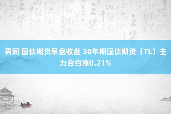 男同 国债期货早盘收盘 30年期国债期货（TL）主力合约涨0.21%