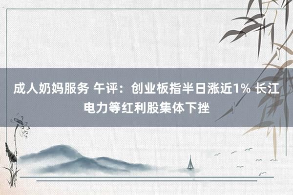 成人奶妈服务 午评：创业板指半日涨近1% 长江电力等红利股集体下挫