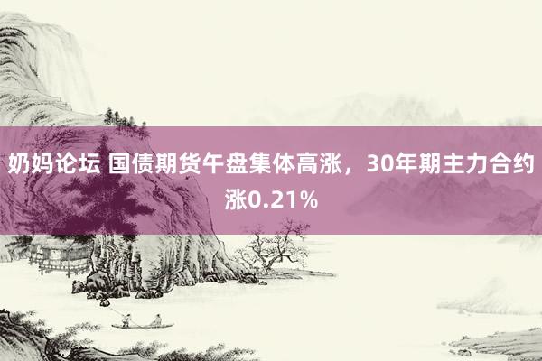 奶妈论坛 国债期货午盘集体高涨，30年期主力合约涨0.21%