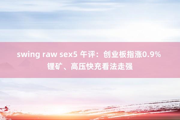 swing raw sex5 午评：创业板指涨0.9% 锂矿、高压快充看法走强