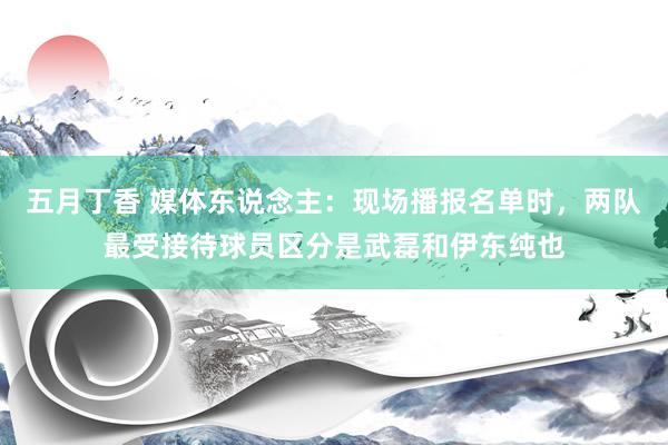 五月丁香 媒体东说念主：现场播报名单时，两队最受接待球员区分是武磊和伊东纯也