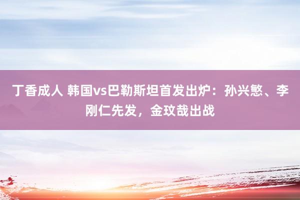 丁香成人 韩国vs巴勒斯坦首发出炉：孙兴慜、李刚仁先发，金玟哉出战