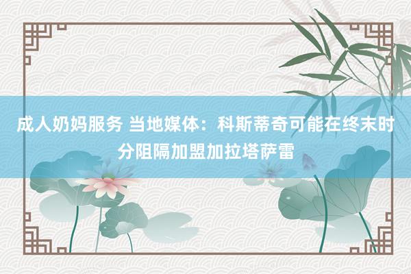 成人奶妈服务 当地媒体：科斯蒂奇可能在终末时分阻隔加盟加拉塔萨雷