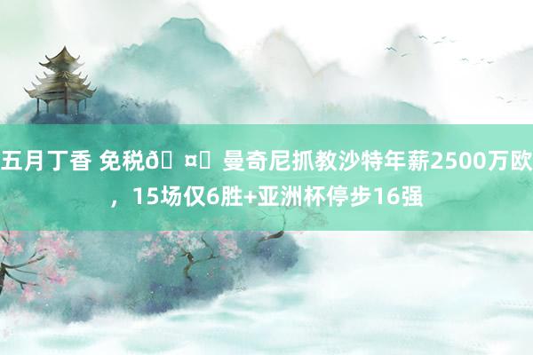 五月丁香 免税🤑曼奇尼抓教沙特年薪2500万欧，15场仅6胜+亚洲杯停步16强