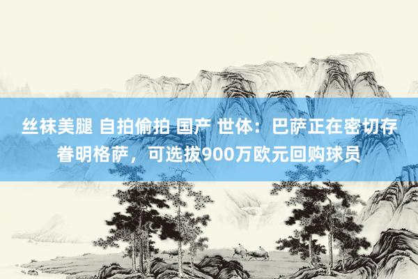 丝袜美腿 自拍偷拍 国产 世体：巴萨正在密切存眷明格萨，可选拔900万欧元回购球员