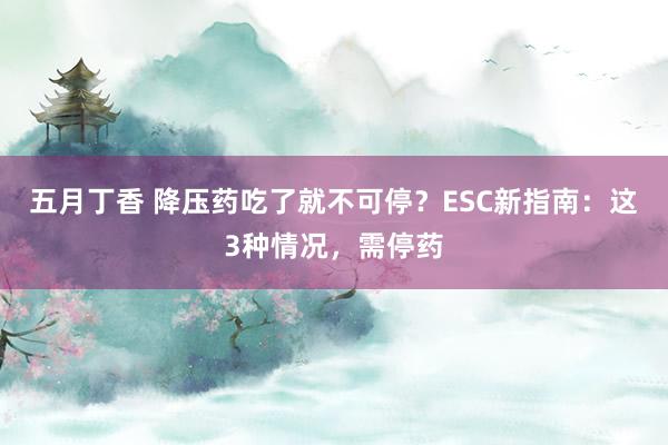 五月丁香 降压药吃了就不可停？ESC新指南：这3种情况，需停药