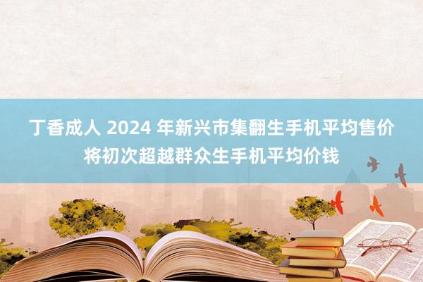 丁香成人 2024 年新兴市集翻生手机平均售价将初次超越群众生手机平均价钱