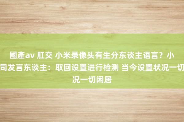 國產av 肛交 小米录像头有生分东谈主语言？小米公司发言东谈主：取回设置进行检测 当今设置状况一切闲居