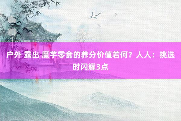 户外 露出 魔芋零食的养分价值若何？人人：挑选时闪耀3点