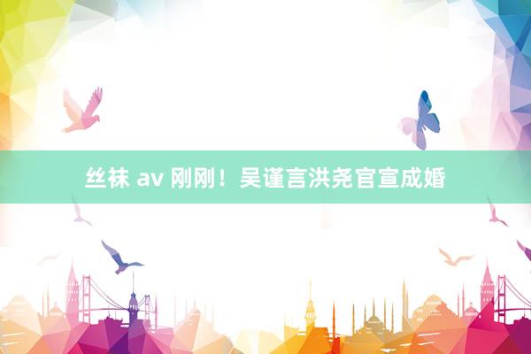 丝袜 av 刚刚！吴谨言洪尧官宣成婚