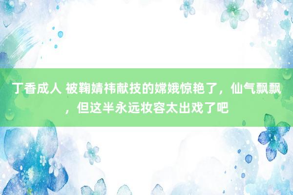 丁香成人 被鞠婧祎献技的嫦娥惊艳了，仙气飘飘，但这半永远妆容太出戏了吧