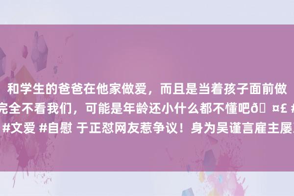 和学生的爸爸在他家做爱，而且是当着孩子面前做爱，太刺激了，孩子完全不看我们，可能是年龄还小什么都不懂吧🤣 #同城 #文爱 #自慰 于正怼网友惹争议！身为吴谨言雇主屡次否定恋情，被骂撒谎不眨眼