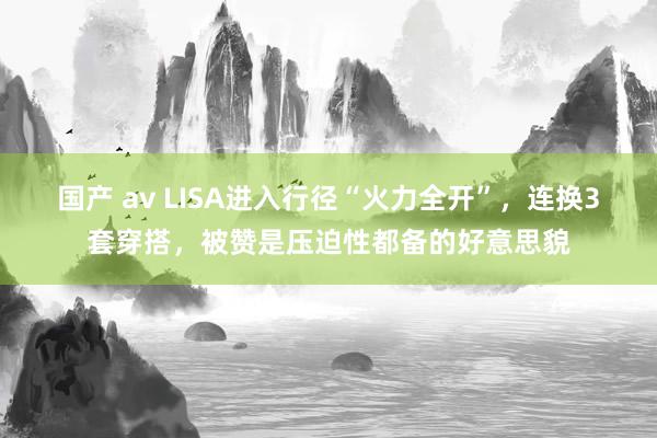 国产 av LISA进入行径“火力全开”，连换3套穿搭，被赞是压迫性都备的好意思貌