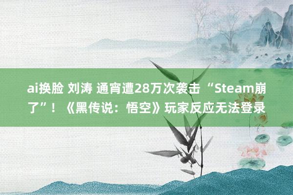 ai换脸 刘涛 通宵遭28万次袭击 “Steam崩了”！《黑传说：悟空》玩家反应无法登录