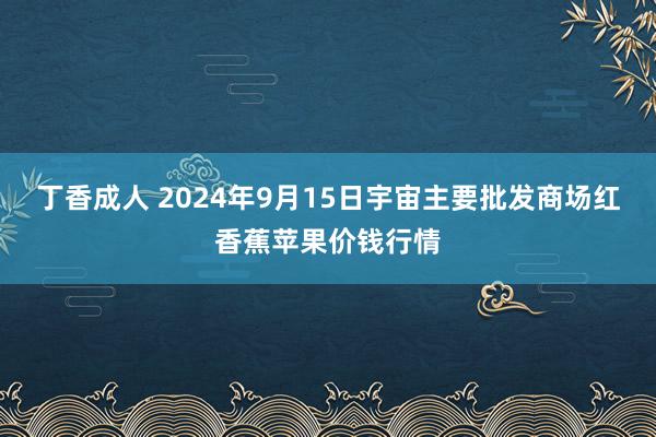 丁香成人 2024年9月15日宇宙主要批发商场红香蕉苹果价钱行情