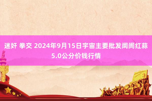 迷奸 拳交 2024年9月15日宇宙主要批发阛阓红蒜5.0公分价钱行情