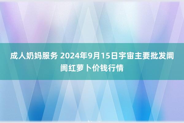 成人奶妈服务 2024年9月15日宇宙主要批发阛阓红萝卜价钱行情