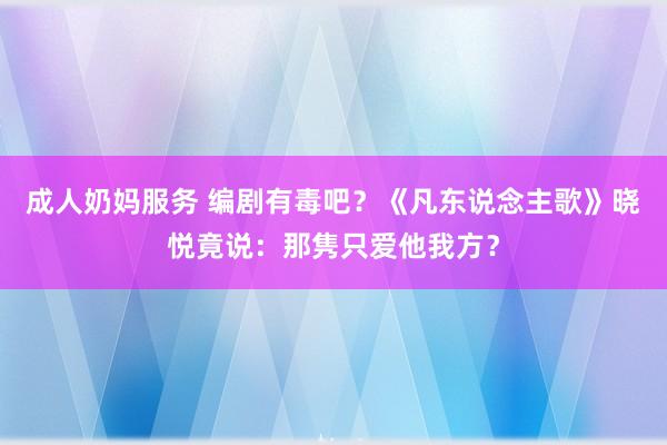 成人奶妈服务 编剧有毒吧？《凡东说念主歌》晓悦竟说：那隽只爱他我方？